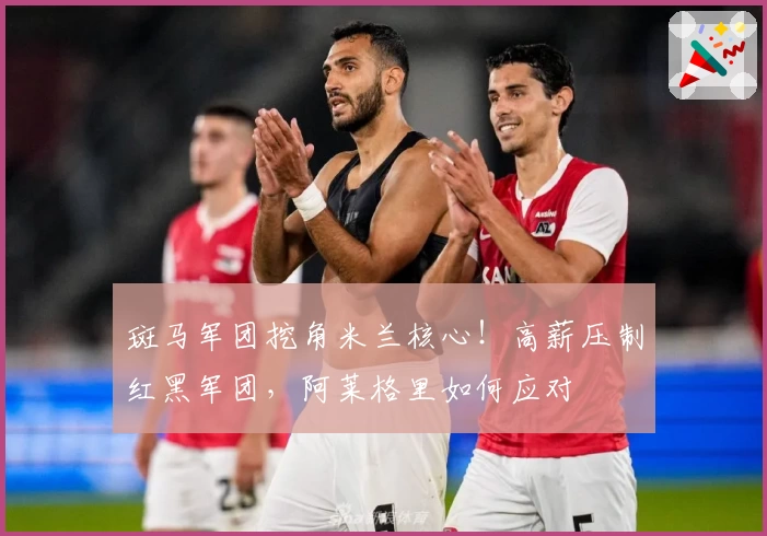 斑马军团挖角米兰核心！高薪压制红黑军团，阿莱格里如何应对