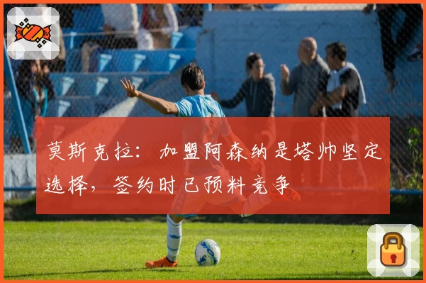 莫斯克拉:加盟阿森纳是塔帅坚定选择,签约时已预料竞争