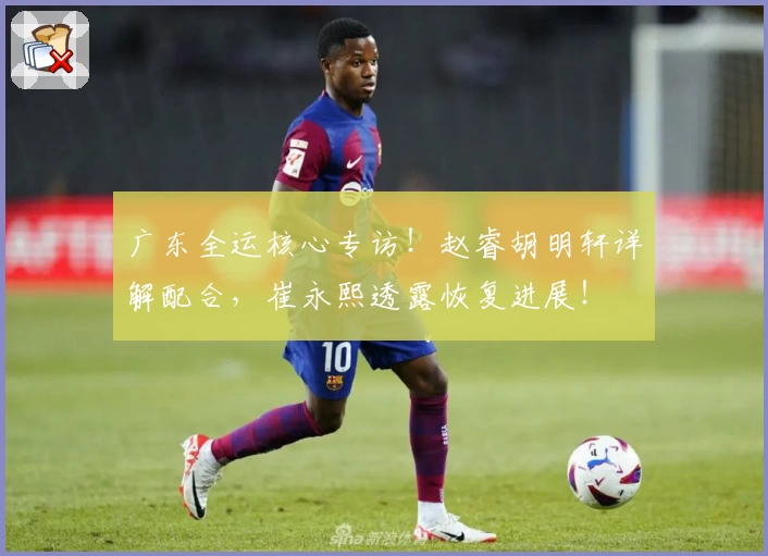 广东全运核心专访!赵睿胡明轩详解配合,崔永熙透露恢复进展!