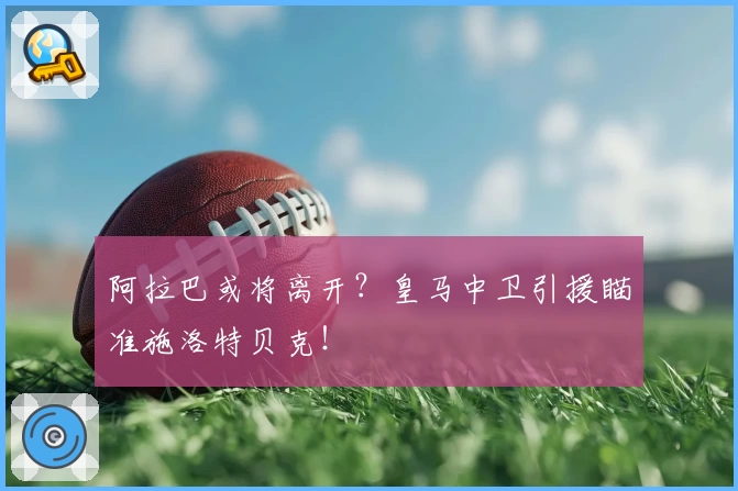 阿拉巴或将离开？皇马中卫引援瞄准施洛特贝克！