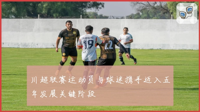 川超联赛运动员与球迷携手迈入五年发展关键阶段