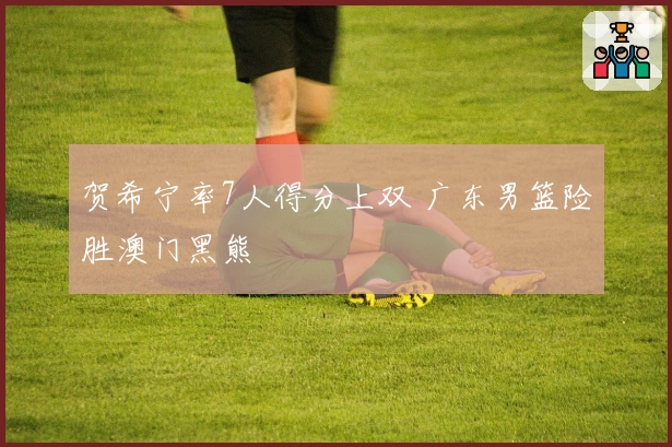 贺希宁率7人得分上双 广东男篮险胜澳门黑熊