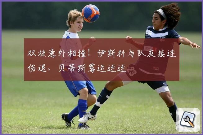 双核意外相撞！伊斯科与队友接连伤退，贝蒂斯霉运连连