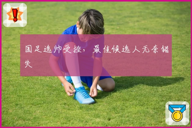国足选帅受挫，最佳候选人无奈错失
