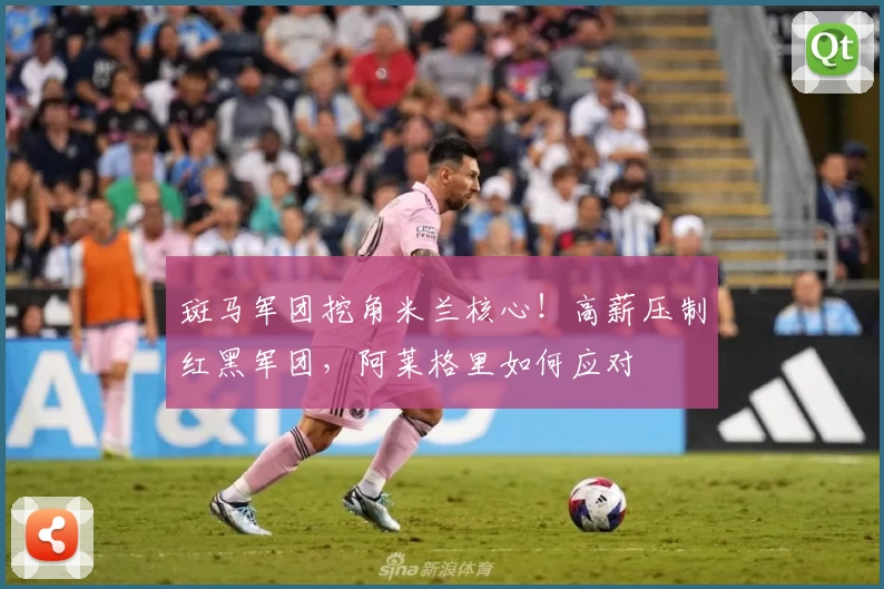 斑马军团挖角米兰核心！高薪压制红黑军团，阿莱格里如何应对