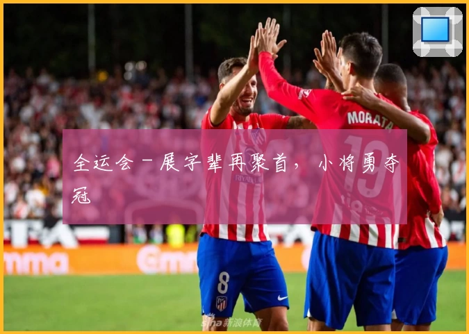 全运会 - 展字辈再聚首，小将勇夺冠