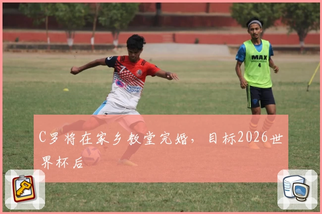 C罗将在家乡教堂完婚，目标2026世界杯后