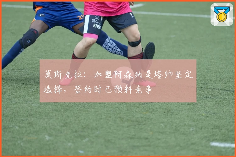 莫斯克拉:加盟阿森纳是塔帅坚定选择,签约时已预料竞争