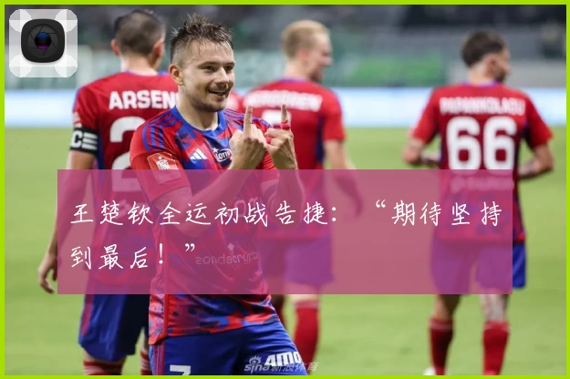 王楚钦全运初战告捷：“期待坚持到最后！”