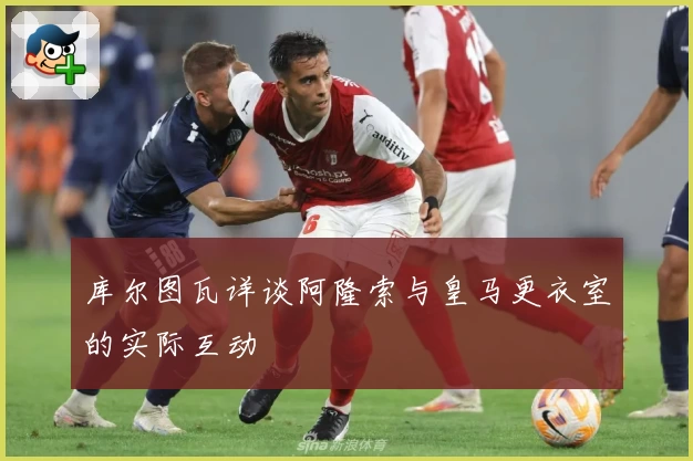 库尔图瓦详谈阿隆索与皇马更衣室的实际互动