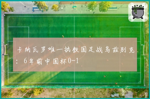 卡纳瓦罗唯一执教国足战乌兹别克：6年前中国杯0-1